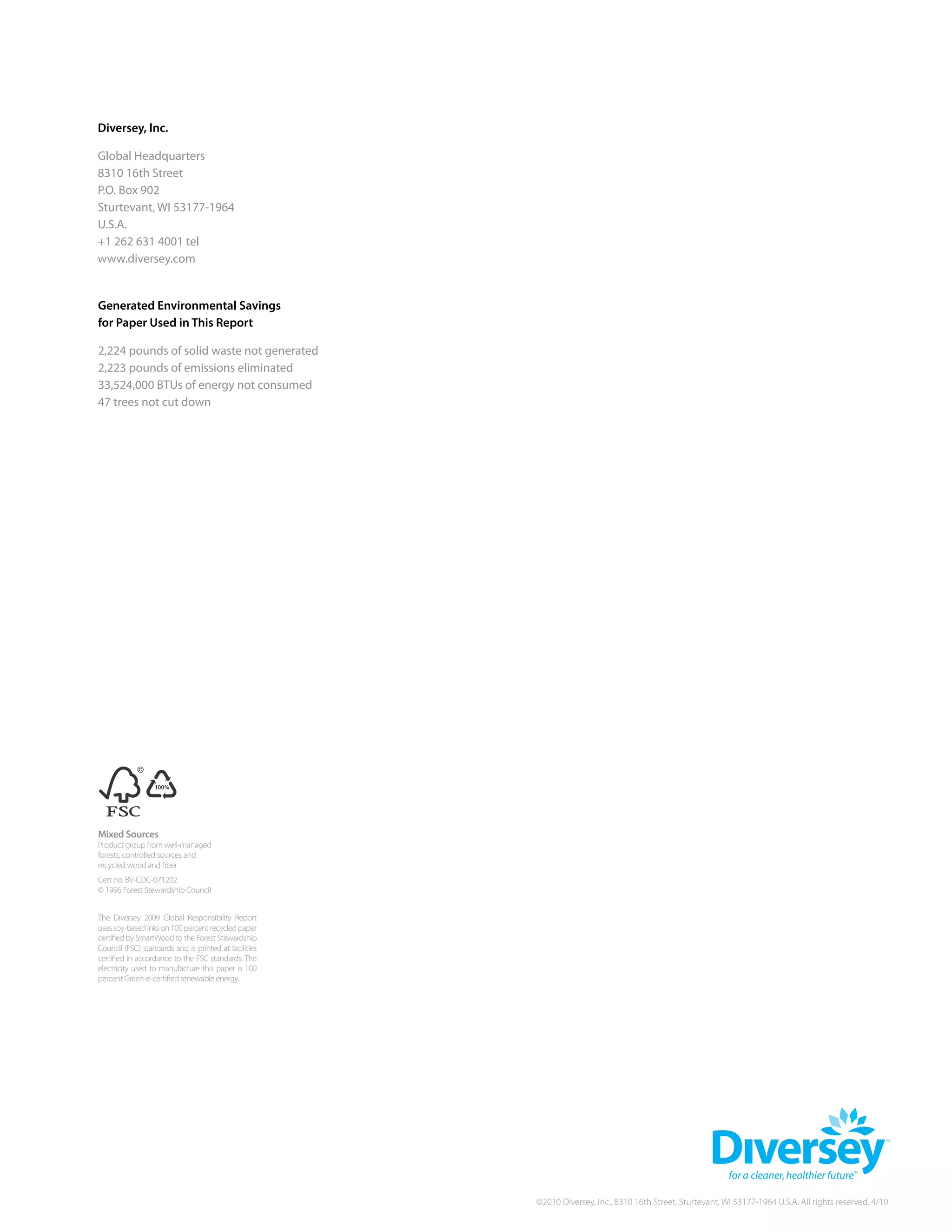 Diversey, Inc.

Global Headquarters
8310 16th Street
P.O. Box 902
Sturtevant, WI 53177-1964
U.S.A.
+1 262 631 4001 tel
www.diversey.com


Generated environmental savings
for paper used in this report

2,224 pounds of solid waste not generated
2,223 pounds of emissions eliminated
33,524,000 BTUs of energy not consumed
47 trees not cut down




mixed sources
Product group from well-managed
forests, controlled sources and
   Cert no. BV-COC-071202
recycled wood and fiber
Cert no. BV-COC-071202
© 1996 Forest Stewardship Council


The Diversey 2009 Global responsibility report
uses soy-based inks on 100 percent recycled paper
certified by SmartWood to the Forest Stewardship
Council (FSC) standards and is printed at facilities
certified in accordance to the FSC standards. The
electricity used to manufacture this paper is 100
percent Green-e-certified renewable energy.




                                                       ©2010 Diversey, Inc., 8310 16th Street, Sturtevant, WI 53177-1964 U.S.A. All rights reserved. 4/10
 