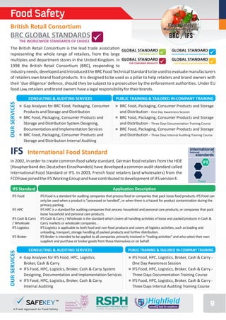 Food Safety
 British Retail Consortium                                                                                              Food Safety
                                                                                                                     Management Systems

 BRC GLOBAL STANDARDS                                                                                                   BRC / IFS
               THE WORLDWIDE STANDARDS OF CHOICE
 The British Retail Consortium is the lead trade association
 representing the whole range of retailers, from the large
 multiples and department stores in the United Kingdom. In
 1998 the British Retail Consortium (BRC), responding to
 industry needs, developed and introduced the BRC Food Technical Standard to be used to evaluate manufacturers
 of retailers own brand food products. It is designed to be used as a pillar to help retailers and brand owners with
 their 'due diligence' defence, should they be subject to a prosecution by the enforcement authorities. Under EU
 food Law, retailers and brand owners have a legal responsibility for their brands.

                   CONSULTING & AUDITING SERVICES                                 PUBLIC TRAINING & TAILORED IN-COMPANY TRAINING
OUR SERVICES




                 Gap Analyses for BRC Food, Packaging, Consumer                       BRC Food, Packaging, Consumer Products and Storage
                 Products and Storage and Distribution                                and Distribution - One Day Awareness Session
                 BRC Food, Packaging, Consumer Products and                           BRC Food, Packaging, Consumer Products and Storage
                 Storage and Distribution System Designing,                           and Distribution - Three Days Documentation Training Course
                 Documentation and Implementation Services                            BRC Food, Packaging, Consumer Products and Storage
                 BRC Food, Packaging, Consumer Products and                           and Distribution - Three Days Internal Auditing Training Course
                 Storage and Distribution Internal Auditing

 IFS               International Food Standard
                                                                                                                                     international
                                                                                                                                     featured     ®
                                                                                                                                          standards
 In 2002, in order to create common food safety standard, German food retailers from the HDE                                                 IFS
 (Hauptverband des Deutschen Einzelhandels) have developed a common audit standard called
 International Food Standard or IFS. In 2003, French food retailers (and wholesalers) from the
 FCD have joined the IFS Working Group and have contributed to development of IFS version 4.
                                                                                                                                          Food

     IFS Standard                                                              Application Description
    IFS Food             IFS Food is a standard for auditing companies that process food or companies that pack loose food products. IFS Food can
                         only be used when a product is "processed or handled", or when there is a hazard for product contamination during the
                         primary packing.
    IFS HPC              IFS HPC is a standard for auditing companies that process household and personal care products, or companies that pack
                         loose household and personal care products.
    IFS Cash & Carry     IFS Cash & Carry / Wholesale is the standard which covers all handling activities of loose and packed products in Cash &
    / Wholesale          Carry markets or wholesale companies. .
    IFS Logistics        IFS Logistics is applicable to both food and non-food products and covers all logistics activities, such as loading and
                         unloading, transport, storage handling of packed products and further distribution.
    IFS Broker           IFS Broker is intended to be applied to all companies primarily involved in "trading activities“ and who select their own
                         suppliers and purchase or broker goods from these themselves or on behalf.

                   CONSULTING & AUDITING SERVICES                                                PUBLIC TRAINING & TAILORED IN-COMPANY TRAINING
OUR SERVICES




                 Gap Analyses for IFS Food, HPC, Logistics,                                        IFS Food, HPC, Logistics, Broker, Cash & Carry -
                 Broker, Cash & Carry                                                              One Day Awareness Session
                 IFS Food, HPC, Logistics, Broker, Cash & Carry System                             IFS Food, HPC, Logistics, Broker, Cash & Carry -
                 Designing, Documentation and Implementation Services                              Three Days Documentation Training Course
                 IFS Food, HPC, Logistics, Broker, Cash & Carry                                    IFS Food, HPC, Logistics, Broker, Cash & Carry -
                 Internal Auditing                                                                 Three Days Internal Auditing Training Course



                                                               RSPH
                                                               ROYAL SOCIETY FOR PUBLIC HEALTH
                                                               VISION, VOICE AND PRACTICE
                                                                                                                                                   9
 