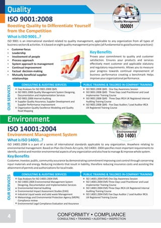 Quality
 ISO 9001:2008                                                                                         Quality Management
 Boosting Quality to Differentiate Yourself                                                                 ISO9001
 from the Competition
 What is ISO 9001..?
 ISO 9001 is an international standard related to quality management, applicable to any organization from all types of
 business sectors & activities. It is based on eight quality management principles (all fundamental to good business practices):
 Ÿ             Customer focus
 Ÿ             Leadership                                                        Key Benefits
 Ÿ             Involvement of people                                             Proves your commitment to quality and customer
 Ÿ             Process approach                                                  satisfaction. Ensures your products and services
 Ÿ             System approach to management                                     effectively meet customer and applicable statutory
 Ÿ             Continual improvement                                             and regulatory requirements. Allows you to measure
 Ÿ             Factual decision-making                                           your progress towards continual improvement of
 Ÿ             Mutually beneficial supplier                                      business performance creating a benchmark Helps
               relationships                                                     improve your organizational performance.

                      CONSULTING & AUDITING SERVICES                         PUBLIC TRAINING & TAILORED IN-COMPANY TRAINING
OUR SERVICES




                   Gap Analyses for ISO 9001:2008 QMS                         ISO 9001:2008 QMS One Day Awareness Session
                   ISO 9001:2008 Quality Management System Designing,         ISO 9001:2008 QMS Three Days Lead Practitioner and Lead
                   Documentation and Implementation Services                  Implementer Training Course
                   ISO 9001:2008 Internal Auditing                            ISO 9001:2008 QMS Three Days IRCA UK Registered Internal
                   Supplier Quality Assurance, Supplier Development and       Auditing Training Course
                   Supplier Performance Improvement                           ISO 9001:2008 QMS Five Days Auditor / Lead Auditor IRCA
                   Organization Quality Excellence Modeling and Quality       UK Registered Training Course
                   Road Mapping


 Environment
 ISO 14001:2004                                                                                          Environmental
 Environment Management System                                                                            ISO 14001
 What is ISO 14001..?
 ISO 14001:2004 is a part of a series of international standards applicable to any organization. Anywhere relating to
 environmental management. Based on Plan-Do-Check-Act cycle, ISO 14001: 2004 specifies most important requirements to
 identify, control and monitor environmental aspects of any organization and also how to manage & improve whole system.
 Key Benefits
 Customer, investor, public, community assurance by demonstrating commitment Improving cost control through conserving
 input materials and energy. Reducing incidents that result in liability, therefore reducing insurance costs and assisting the
 attainment of permits and authorizations for local trade.

                      CONSULTING & AUDITING SERVICES                         PUBLIC TRAINING & TAILORED IN-COMPANY TRAINING
OUR SERVICES




                   Gap Analyses for ISO 14001:2004 EMS                        ISO 14001:2004 EMS One Day Awareness Session
                   ISO 14001:2004 Environmental Management System             ISO 14001:2004 EMS Three Days Lead Practitioner and Lead
                   Designing, Documentation and Implementation Services       Implementer Training Course
                   Environmental Internal Auditing                            ISO 14001:2004 EMS Three Days IRCA UK Registered Internal
                   Environmental Impact Assessment Studies (EIAS)             Auditing Training Course
                   Industrial Liquid waste and solid waste Management         ISO 14001:2004 EMS Five Days Auditor / Lead Auditor IRCA
                   Meteorology and Environmental Protection Agency (MEPA)     UK Registered Training Course
                   Compliance review
                   Environmental Legal Compliance Evaluation and Assurance



 4                                                    CONFORMITY ŸCOMPLIANCE
                                                      CONSULTING ŸTRAINING ŸAUDITING ŸINSPECTION
 