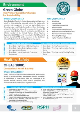 Environment
Green Globe
The Premier Global Certification
for Sustainability
 What is Green Globe..?                                                                           Why Green Globe..?
 Green Globe Certification is the worldwide sustainability system                                 1.     Credibility
 based on internationally accepted criteria for sustainable                                       2.     Transparency
 operation and management of travel and tourism businesses.                                       3.     Lower Operational Costs
 Operating under a worldwide license, Green Globe Certification                                   4.     Better Business
 is based in California, USA and is represented in over 83                                        5.     Corporate Social Responsibility
 countries. Green Globe is the only certification brand to be an                                  6.     Better Environmental Performance
 affiliate member of the United Nations World Tourism                                             7.     Paperless Certification Process
 Organization (UNWTO), is partly owned by the World Travel and
                                                                                                  8.     Marketing Advantage
 Tourism Council (WTTC) and a member of the Caribbean
                                                                                                  9.     Higher Visibility in the Market
 Alliance for Sustainable Tourism (CAST) governing council.

                  CONSULTING & AUDITING SERVICES                                  PUBLIC TRAINING & TAILORED IN-COMPANY TRAINING
OUR SERVICES




               Green Globe - Gap Analyses and Strategic Solutions                    Green Globe - One Day Awareness raining
               Green Globe - System Designing, Documentation                         Green Globe - Three Days Implementation Training
               and Implementation Services                                           Course
               Green Globe - Internal Auditing for Performance                       Green Globe - Three Days Internal Auditing Training
               Improvement                                                           Course



 Health & Safety
 OHSAS 18001                                                                                                     Health And Safety
 Occupational Health & Safety                                                                                     OHSAS 18001
 What is OHSAS 18001?
 OHSAS 18001 is an international standard giving requirements
 related to Health and Safety Management Systems. It enables
 an organization to have control over, and knowledge of, all
 relevant hazards resulting from normal operations and
 abnormal situations, and improve its performance.

                  CONSULTING & AUDITING SERVICES                                 PUBLIC TRAINING & TAILORED IN-COMPANY TRAINING
OUR SERVICES




               Gap Analyses for OHSAS 18001:2007                                     OHSAS 18001:2007 One Day Awareness Session
               OHSAS 18001:2007 Environmental Management System                      OHSAS 18001:2007 Three Days Lead Practitioner and Lead
               Designing, Documentation and Implementation Services                  Implementer Training Course
               Health & Safety Internal Auditing                                     OHSAS 18001:2007 Three Days IRCA UK Registered Internal
               Health & Safety risk Assessment Studies                               Auditing Training Course
               Industrial Risk Analyses, Risk Management & risk engineering          OHSAS 18001:2007 Five Days Auditor / Lead Auditor IRCA
               Health and Safety – Population, Society and Community                 UK Registered Training Course
               Risk Analyses and Risk Management
               Operational risk management and risk mapping



                                                                      RSPH
                                                                       ROYAL SOCIETY FOR PUBLIC HEALTH
                                                                       VISION, VOICE AND PRACTICE
                                                                                                                                               5
 