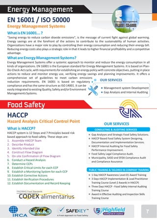 Energy Management
EN 16001 / ISO 50000                                                                    Energy Management

Energy Management Systems                                                                EN 16001/ISO 50000
What is EN 16001... ?
"Saving energy to reduce carbon dioxide emissions", is the message of current fight against global warming.
Energy savings are at the forefront of the actions to contribute to the sustainability of human activities.
Organizations have a major role to play by controlling their energy consumption and reducing their energy bill.
Reducing energy costs also plays a strategic role in that it leads to higher financial profitability and a competitive
advantage.
What are Energy Management Systems?
Energy Management Systems offer a systemic approach to monitor and reduce the energy consumption in all
kinds of organizations. EN 16001 is the European standard for Energy Management Systems. It is based on Plan-
Do-Check-Act cycle, with requirements for establishing an energy policy with concrete objectives, putting in place
actions to reduce and monitor energy use, verifying energy savings and planning improvements. It offers a
comprehensive set of guidelines to meet carbon emissions
reduction requirements. EN 16001 is based on regulatory                  OUR SERVICES
compliance and has the same structure as ISO 14001. It can be
easily integrated to existing Quality, Safety and/or Environment            Management system Development
Managements Systems.                                                        Gap Analysis and Internal Auditing



Food Safety
HACCP
Hazard Analysis Critical Control Point
                                                                                OUR SERVICES
What is HACCP?                                                          CONSULTING & AUDITING SERVICES
HACCP system is 12 Steps and 7 Principles based risk
                                                                     Gap Analyses and Strategic Food Safety Solutions.
based approach to food safety. These steps are:
                                                                     HACCP Based Food Safety System Designing,
1. Assemble HACCP Team
                                                                     Documentation and Implementation Services.
2. Describe Product                                                  HACCP Internal Auditing for Food Safety
3. Identify Intended Use                                             Performance Improvement.
4. Construct Flow Diagram                                            Food Safety Legal Compliance Audit.
5. On-site Confirmation of Flow Diagram                              Municipality, SASO and SFDA Compliance Audit
6. Conduct a Hazard Analysis                                         and Compliance Assurance
7. Determine CCPs
8. Establish Critical Limits for each CCP
                                                                   PUBLIC TRAINING & TAILORED IN-COMPANY TRAINING
9. Establish a Monitoring System for each CCP
10. Establish Corrective Actions                                     1 Day HACCP Awareness Level-01 Award Training
11. Establish Verification Procedures                                3 Days HACCP Implementation & Lead Practitioner
12. Establish Documentation and Record Keeping                       Training Course (Level-2 Awards in HACCP)
                                                                     Three Days HACCP - Food Safety Internal Auditing
       FAO/WHO Food Standards                                        Training Course
                                                                     Award in Effective Auditing and Inspection Skills
         CODEX alimentarius                                          Training Course



                                                                                                                    7
 
