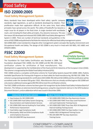 Food Safety
                                                                                           Food Safety
 ISO 22000:2005                                                                         Management Systems
                                                                                          ISO 22000:2005
  Food Safety Management System                                                             FSSC 22000
 Many standards have been developed within food safety: specific company                         International
 standards, legal regulations, as well as standards developed by retailers. Their                Organization for
                                                                                                 Standardization
 proliferation made their application difficult. At the same time, food safety
 principles have spread across the world. The safety of foodstuffs has become a
 major issue for all players in the food chain. A single standard with worldwide
 reach, and including the food safety principles, thus became necessary. This was
 the reason ISO developed and released ISO 22000:2005 Food Safety Management
 System in 2005. There are number of technical standards and guidelines in the
 series of ISO 22000 and published to facilitate the industry for effective food safety management system.
 ISO 22000:2005 is best standard to integrate other management system concepts like Quality, Environment and
 Occupational Health and Safety. The design of ISO 22000 is very much in lined with ISO 9001, ISO 14001 and
 OHSAHS 18001.

 FSSC 22000
 Food Safety Management System                                                      Food Safety System
                                                                                       Certification 22000
 The Foundation for Food Safety Certification was founded in 2004. The
 Foundation developed FSSC 22000, the ISO 22000 and BSI PAS 220 based
 certification scheme for certification of food manufacturers. This
 development is supported by the Confederation of the Food and Drink Industries of the European Union (CIAA).
 The scheme is recognized by the Global Food Safety Initiative (GFSI).
 FSSC 22000 contains a complete certification scheme for Food Safety Systems based ISO 22000: 2005, Publicly
 Available Specification for Prerequisite Programs on food safety for food manufacturing, BSI PAS 220: 2008. The
 scheme is using existing standards for certification (ISO 22000, PAS 220 and ISO 22003) and the certification will be
 accredited under the standard ISO guide 17021. Manufacturers that are already certified against ISO 22000 will
 only need an additional review against BSI PAS 220 to meet this certification scheme.
 The FSSC 22000 certification scheme has been given full recognition by the Global Food Safety Initiative Board of
 Directors. This follows an extensive benchmarking process using the requirements laid out in the GFSI Guidance
 Document Version 5, and an addendum which was issued in December 2009.

                 CONSULTING & AUDITING SERVICES                   PUBLIC TRAINING & TAILORED IN-COMPANY TRAINING
               Gap Analyses for ISO 22000:2005                     ISO 22000:2005 FSMS One Day Awareness Session
OUR SERVICES




               ISO 22000:2005 Food Safety System Designing,        ISO 22000:2005 FSMS Three Days Lead Practitioner
               Documentation and Implementation Services           and Lead Implementer Training Course
               ISO 22000:2005 Internal Auditing for Food Safety    ISO 22000:2005 FSMS Three Days IRCA UK Registered
               Performance Improvement                             Internal Auditing Training Course
               Food Safety Legal Compliance Audit                  ISO 22000:2005 FSMS Five Days Auditor / Lead
               Municipality, SASO and SFDA Compliance Audit        Auditor IRCA UK Registered Training Course
               and Compliance Assurance                            PAS 220:2005 PRP Two days Awareness
               PAS 220:2008 PRP Gap Assessment                     Training Course



 8                                            CONFORMITY ŸCOMPLIANCE
                                              CONSULTING ŸTRAINING ŸAUDITING ŸINSPECTION
 