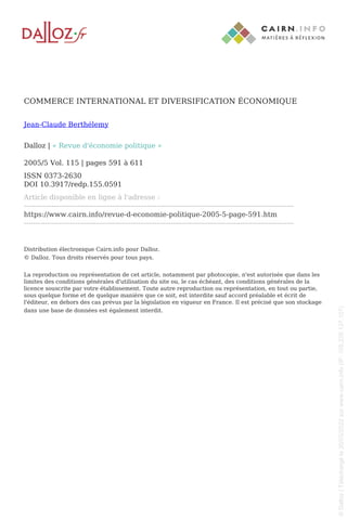 COMMERCE INTERNATIONAL ET DIVERSIFICATION ÉCONOMIQUE
Jean-Claude Berthélemy
Dalloz | « Revue d'économie politique »
2005/5 Vol. 115 | pages 591 à 611
ISSN 0373-2630
DOI 10.3917/redp.155.0591
Article disponible en ligne à l'adresse :
--------------------------------------------------------------------------------------------------------------------
https://www.cairn.info/revue-d-economie-politique-2005-5-page-591.htm
--------------------------------------------------------------------------------------------------------------------
Distribution électronique Cairn.info pour Dalloz.
© Dalloz. Tous droits réservés pour tous pays.
La reproduction ou représentation de cet article, notamment par photocopie, n'est autorisée que dans les
limites des conditions générales d'utilisation du site ou, le cas échéant, des conditions générales de la
licence souscrite par votre établissement. Toute autre reproduction ou représentation, en tout ou partie,
sous quelque forme et de quelque manière que ce soit, est interdite sauf accord préalable et écrit de
l'éditeur, en dehors des cas prévus par la législation en vigueur en France. Il est précisé que son stockage
dans une base de données est également interdit.
Powered by TCPDF (www.tcpdf.org)
©
Dalloz
|
Téléchargé
le
20/03/2022
sur
www.cairn.info
(IP:
105.235.137.107)
©
Dalloz
|
Téléchargé
le
20/03/2022
sur
www.cairn.info
(IP:
105.235.137.107)
 