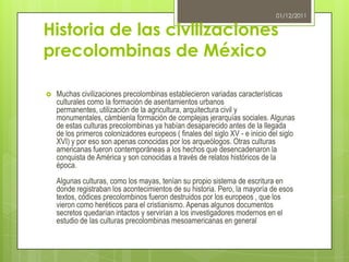 01/12/2011


Historia de las civilizaciones
precolombinas de México

   Muchas civilizaciones precolombinas establecieron variadas características
    culturales como la formación de asentamientos urbanos
    permanentes, utilización de la agricultura, arquitectura civil y
    monumentales, cámbienla formación de complejas jerarquías sociales. Algunas
    de estas culturas precolombinas ya habían desaparecido antes de la llegada
    de los primeros colonizadores europeos ( finales del siglo XV - e inicio del siglo
    XVI) y por eso son apenas conocidas por los arqueólogos. Otras culturas
    americanas fueron contemporáneas a los hechos que desencadenaron la
    conquista de América y son conocidas a través de relatos históricos de la
    época.
    Algunas culturas, como los mayas, tenían su propio sistema de escritura en
    donde registraban los acontecimientos de su historia. Pero, la mayoría de esos
    textos, códices precolombinos fueron destruidos por los europeos , que los
    vieron como heréticos para el cristianismo. Apenas algunos documentos
    secretos quedarían intactos y servirían a los investigadores modernos en el
    estudio de las culturas precolombinas mesoamericanas en general
 