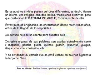 Estos pueblos étnicos poseen culturas diferentes, es decir, tienen un idioma, una religión, comidas, bailes, tradiciones distintas, pero que conforman la  CULTURA DE CHILE , forman parte de ella. Estos pueblos originarios, se encontraban desde muchísimos años, antes de la llegada de los españoles. Su cultura ha sido un aporte para nuestro país. Inclusive algunas de sus palabras son usadas actualmente como ( mapuche) poncho, pucho, quiltro, guarén, (quechua) guagua, ñeque, chaucha, chasquilla, etc. Y no olvidemos su comida que se está usando en muchos lugares a lo largo de Chile. Para no olvidar:   Pueblos étnicos = pueblos originarios = pueblos aborígenes 