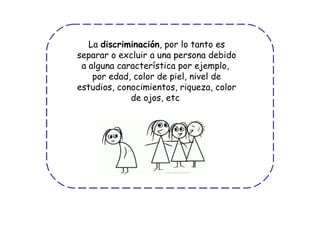 La  discriminación , por lo tanto es separar o excluir a una persona debido a alguna característica por ejemplo,  por edad, color de piel, nivel de estudios, conocimientos, riqueza, color de ojos, etc  