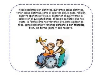 Todos podemos ser distintos, gustarnos cosas distintas, tener cosas distintas, como el color de piel, la raza, religión, nuestra apariencia física, el sector en el que vivimos, el colegio en el que estudiamos, el equipo de fútbol que nos gusta, la forma cómo nos vestimos, etc. pero a pesar de todo, somos personas y tenemos  derecho a ser tratados bien, en forma justa y con respeto .  