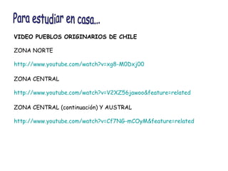 VIDEO PUEBLOS ORIGINARIOS DE CHILE ZONA NORTE http :// www.youtube.com / watch?v =xg8- M0Dxj00   ZONA CENTRAL http :// www.youtube.com / watch?v = V2XZ56jawoo & feature = related   ZONA CENTRAL (continuación) Y AUSTRAL http :// www.youtube.com / watch?v = Cf7NG - mCOyM&feature = related   Para estudiar en casa... 