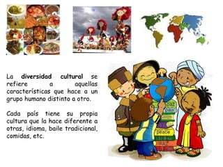 La  diversidad cultural  se refiere a aquellas características que hace a un grupo humano distinto a otro. Cada país tiene su propia cultura que la hace diferente a otras, idioma, baile tradicional, comidas, etc. 