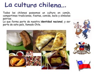 La cultura chilena... Todos los chilenos poseemos un cultura en común, compartimos tradiciones, fiestas, comida, baile y símbolos patrios. Lo que forma parte de nuestra  identidad nacional , y ser parte de este país, llamado Chile. 