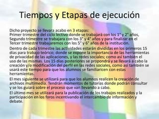 Tiempos y Etapas de ejecución
Dicho proyecto se llevara acabo en 3 etapas:
Primer trimestre del ciclo lectivo donde se trabajará con los 1° y 2° años,
Segundo trimestre se trabajara con los 3° y 4° años y para finalizar en el
Tercer trimestre trabajaremos con los 5° y 6° años de la institución.
Dentro de cada trimestre las actividades estarán divididas en los primeros 15
días para trabajo teórico; donde se expone la importancia de las herramientas
de privacidad de las aplicaciones, y las redes sociales; como así también el
uso de las mismas. Los 15 días posteriores se propondrá y se llevará a cabo la
creación y/o modificación del perfil en las redes sociales, como así también se
usará este tiempo para que los alumnos se familiaricen con estas
herramientas.
El mes siguiente se utilizará para que los alumnos realicen la creación de
archivos multimedia. Tendrán momentos de tutorías donde podrán consultar
y se los guiará sobre el proceso que van llevando a cabo.
El último mes se utilizará para la publicación de los trabajos realizados y la
participación en los foros incentivando el intercambio de información y
debate.
 