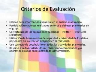 Criterios de Evaluación

• Calidad de la información expuesta; en el archivo multimedia.
• Participación y aportes realizados en foros y debates planteados en
  el grupo.
• Correcto uso de las aplicaciones Facebook – Twitter – TweetDeck –
  Slideshare.
• Utilización de herramientas de seguridad y privacidad de los datos
  personales en la creación del perfil en la red social.
• Uso correcto de vocabulario en todas las actividades planteadas.
• Respeto a la diversidad cultural; observando comentarios y/o
  aportes realizados en las actividades desarrolladas.
 