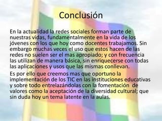 Conclusión
En la actualidad la redes sociales forman parte de
nuestras vidas, fundamentalmente en la vida de los
jóvenes con los que hoy como docentes trabajamos. Sin
embargo muchas veces el uso que estos hacen de las
redes no suelen ser el mas apropiado; y con frecuencia
las utilizan de manera básica, sin enriquecerse con todas
las aplicaciones y usos que las mismas conllevan.
Es por ello que creemos mas que oportuno la
implementación de los TIC en las instituciones educativas
y sobre todo entrelazándolas con la fomentación de
valores como la aceptación de la diversidad cultural; que
sin duda hoy un tema latente en la aulas.
 