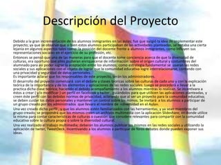 Descripción del Proyecto
Debido a la gran incrementación de los alumnos inmigrantes en las aulas; fue que surgió la idea de implementar este
proyecto; ya que se observo que si bien estos alumnos participaban de las actividades planteadas, se notaba una cierta
lejanía en algunos aspectos tales como: la posición del docente frente a alumnos inmigrantes, como influyen sus
representaciones sociales en el ejercicio de su profesión, etc.
Entonces se pensó que una de las maneras para que el docente tome conciencia acerca de que la diversidad de
culturas, era oportuno que ellos pudieran enriquecerse de información sobre el origen cultural y costumbres del
alumnado para así poder lograr la aceptación entre los alumnos; como estrategia fundamental se usaran las redes
sociales y sus aplicaciones con el objeto de lograr que la comunidad educativa logre interrelacionarse, contando con
una privacidad y seguridad de datos personales.
Es importante aclarar que los responsables de este proyecto, serán los administradores.
El desarrollo del proyecto comenzará con el debate y clases teoricas sobre las culturas de cada uno y con la explicación
teórica de la importancia y de los elementos y aplicaciones de las redes sociales. Luego se procederá a llevar a la
practica dicha clase teórica; haciendo el debido acompañamiento a los alumnos mientras lo realizan. Se incentivara a
éstos a crear ( y/o modificar ) un perfil en facebook y twiter , guiándolos para que utilicen las aplicaciones planteadas, y
creen éste perfil con las debidas normas de privacidad, aclarando que al ser un proyecto para la comunidad educativa;
se deben cuidar los datos personales y mantener un control sobre los mimos. Se invitará a los alumnos a participar de
un grupo creado por los administrados que llevará el nombre de «diversidad en el Aula».
Una vez creado dicho perfil , y que los alumnos estén familiarizados con las herramientas; y ya sean miembros del
grupo creado; se propondrá que los mismos creen un archivos multimedia con la aplicación Slideshare; en donde utilice
la misma para contar características de culturas o cuestión que considere relevantes para compartir con la comunidad
educativa sobre la cultura propia o sobre la diversidad cultural.
Una vez realizado el trabajo multimedia; deberán los alumnos publicar los mismos en las redes sociales y utilizando la
aplicación de twiter, TweetDeck. Incentivando a los alumnos a participar de foros debates donde pueden exponer sus
ideas.
 