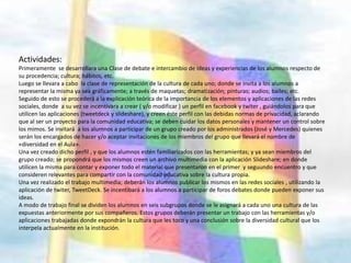 Actividades:
Primeramente se desarrollara una Clase de debate e intercambio de ideas y experiencias de los alumnos respecto de
su procedencia; cultura; hábitos, etc.
Luego se llevara a cabo la clase de representación de la cultura de cada uno; donde se invita a los alumnos a
representar la misma ya sea gráficamente; a través de maquetas; dramatización; pinturas; audios; bailes; etc.
Seguido de esto se procederá a la explicación teórica de la importancia de los elementos y aplicaciones de las redes
sociales, donde a su vez se incentivara a crear ( y/o modificar ) un perfil en facebook y twiter , guiándolos para que
utilicen las aplicaciones (tweetdeck y slideshare), y creen éste perfil con las debidas normas de privacidad, aclarando
que al ser un proyecto para la comunidad educativa; se deben cuidar los datos personales y mantener un control sobre
los mimos. Se invitará a los alumnos a participar de un grupo creado por los administrados (José y Mercedes) quienes
serán los encargados de hacer y/o aceptar invitaciones de los miembros del grupo que llevará el nombre de
«diversidad en el Aula».
Una vez creado dicho perfil , y que los alumnos estén familiarizados con las herramientas; y ya sean miembros del
grupo creado; se propondrá que los mismos creen un archivo multimedia con la aplicación Slideshare; en donde
utilicen la misma para contar y exponer todo el material que presentaron en el primer y seguundo encuentro y que
consideren relevantes para compartir con la comunidad educativa sobre la cultura propia.
Una vez realizado el trabajo multimedia; deberán los alumnos publicar los mismos en las redes sociales , utilizando la
aplicación de twiter, TweetDeck. Se incentibará a los alumnos a participar de foros debates donde pueden exponer sus
ideas.
A modo de trabajo final se dividen los alumnos en seis subgrupos donde se le asignará a cada uno una cultura de las
expuestas anteriormente por sus compañeros. Estos grupos deberán presentar un trabajo con las herramientas y/o
aplicaciones trabajadas donde expondrán la cultura que les toco y una conclusión sobre la diversidad cultural que los
interpela actualmente en la institución.
 