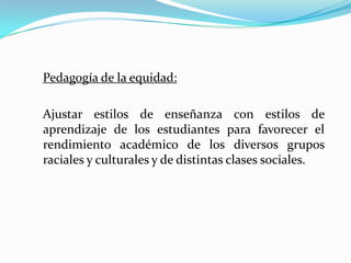 Pedagogía de la equidad:

Ajustar estilos de enseñanza con estilos de
aprendizaje de los estudiantes para favorecer el
rendimiento académico de los diversos grupos
raciales y culturales y de distintas clases sociales.
 