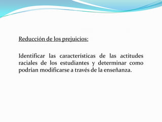 Reducción de los prejuicios:

Identificar las características de las actitudes
raciales de los estudiantes y determinar como
podrían modificarse a través de la enseñanza.
 