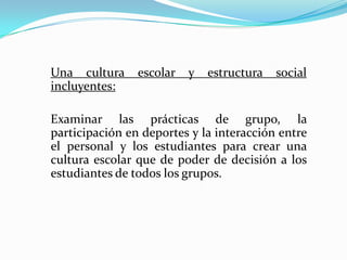Una cultura     escolar   y   estructura   social
incluyentes:

Examinar las prácticas de grupo, la
participación en deportes y la interacción entre
el personal y los estudiantes para crear una
cultura escolar que de poder de decisión a los
estudiantes de todos los grupos.
 