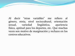 Al decir “otras variables” me refiero al
género, etnia, nivel sociocultural, orientación
sexual,      variedad     lingüística,   apariencia
física, aptitud para los deportes, etc. Que muchas
veces son motivo de marginación y rechazo en los
centros educativos.
 