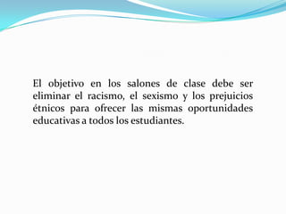 El objetivo en los salones de clase debe ser
eliminar el racismo, el sexismo y los prejuicios
étnicos para ofrecer las mismas oportunidades
educativas a todos los estudiantes.
 