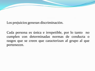 Los prejuicios generan discriminación.

Cada persona es única e irrepetible, por lo tanto no
cumplen con determinadas normas de conducta o
rasgos que se creen que caracterizan al grupo al que
pertenecen.
 