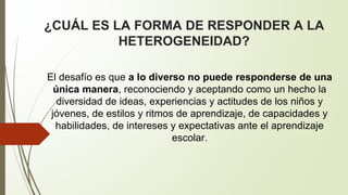 ¿CUÁL ES LA FORMA DE RESPONDER A LA 
HETEROGENEIDAD? 
El desafío es que a lo diverso no puede responderse de una 
única manera, reconociendo y aceptando como un hecho la 
diversidad de ideas, experiencias y actitudes de los niños y 
jóvenes, de estilos y ritmos de aprendizaje, de capacidades y 
habilidades, de intereses y expectativas ante el aprendizaje 
escolar. 
 