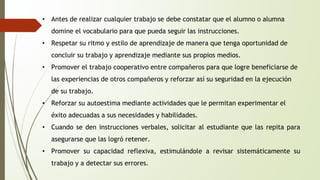 • Antes de realizar cualquier trabajo se debe constatar que el alumno o alumna 
domine el vocabulario para que pueda seguir las instrucciones. 
• Respetar su ritmo y estilo de aprendizaje de manera que tenga oportunidad de 
concluir su trabajo y aprendizaje mediante sus propios medios. 
• Promover el trabajo cooperativo entre compañeros para que logre beneficiarse de 
las experiencias de otros compañeros y reforzar así su seguridad en la ejecución 
de su trabajo. 
• Reforzar su autoestima mediante actividades que le permitan experimentar el 
éxito adecuadas a sus necesidades y habilidades. 
• Cuando se den instrucciones verbales, solicitar al estudiante que las repita para 
asegurarse que las logró retener. 
• Promover su capacidad reflexiva, estimulándole a revisar sistemáticamente su 
trabajo y a detectar sus errores. 
 