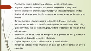 ∙ Promover su imagen, autoestima y relaciones sociales ante el grupo. 
∙ Asignarle responsabilidades para estimular su independencia y seguridad. 
∙ Ofrecer un ambiente altamente estructurado y un adecuado manejo de límites. 
∙ Realizar al inicio de cada lección preguntas de repaso acerca de la materia en 
estudio. 
∙ Dar más tiempo al estudiante para la realización de trabajos en el aula. 
∙ Mantener una estrecha coordinación con los padres de familia acerca del trabajo 
que desarrolla su hijo (a) en el aula, procurando la colaboración de ellos en dichas 
adecuaciones. 
∙ Permitir el uso de las tablas de multiplicar en el proceso de aula y durante la 
realización de la prueba según nivel educativo. 
∙ Emplear la pizarra lo más posible u otros apoyos audiovisuales. 
∙ Revisar los trabajos de los estudiantes en clase con el fin de señalar un error o 
confusión. 
 