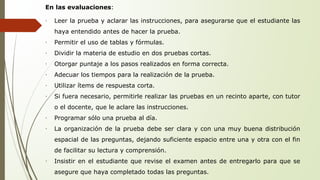 En las evaluaciones: 
∙ Leer la prueba y aclarar las instrucciones, para asegurarse que el estudiante las 
haya entendido antes de hacer la prueba. 
∙ Permitir el uso de tablas y fórmulas. 
∙ Dividir la materia de estudio en dos pruebas cortas. 
∙ Otorgar puntaje a los pasos realizados en forma correcta. 
∙ Adecuar los tiempos para la realización de la prueba. 
∙ Utilizar ítems de respuesta corta. 
∙ Si fuera necesario, permitirle realizar las pruebas en un recinto aparte, con tutor 
o el docente, que le aclare las instrucciones. 
∙ Programar sólo una prueba al día. 
∙ La organización de la prueba debe ser clara y con una muy buena distribución 
espacial de las preguntas, dejando suficiente espacio entre una y otra con el fin 
de facilitar su lectura y comprensión. 
∙ Insistir en el estudiante que revise el examen antes de entregarlo para que se 
asegure que haya completado todas las preguntas. 
 