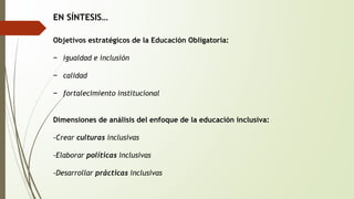 EN SÍNTESIS… 
Objetivos estratégicos de la Educación Obligatoria: 
− igualdad e inclusión 
− calidad 
− fortalecimiento institucional 
Dimensiones de análisis del enfoque de la educación inclusiva: 
-Crear culturas inclusivas 
-Elaborar políticas inclusivas 
-Desarrollar prácticas inclusivas 
 