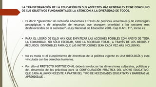 LA TRANSFORMACIÓN DE LA EDUCACIÓN EN SUS ASPECTOS MÁS GENERALES TIENE COMO UNO 
DE SUS OBJETIVOS FUNDAMENTALES LA ATENCIÓN A LA DIVERSIDAD DE TODOS. 
• Es decir “garantizar las inclusión educativas a través de políticas universales y de estrategias 
pedagógicas y de asignación de recursos que otorguen prioridad a los sectores mas 
desfavorecidos de la sociedad”.-(Ley Nacional de Educación 2006.-Cap II Art. 11º, inciso e) 
• PARA EL LOGRO DE ELLO HAY QUE ENFATIZAR LAS ACCIONES POSIBLES CON APOYO DE TODA 
LA COMUNIDAD, NO SÓLO ESCOLAR, SINO LA SOCIEDAD TOTAL, A TRAVÉS DE LOS MEDIOS Y 
RECURSOS DISPONIBLES PARA QUE LAS INSTITUCIONES SEAN CADA VEZ MÁS INCLUSIVAS. 
• No es moda ni el cumplimiento de directivas de la política vigente es UNA IDEOLOGÍA y esta 
vinculada con los derechos humanos. 
• Por ello el PROYECTO INSTITUCIONAL deberá involucrar las dimensiones culturales, políticas y 
del desarrollo de las prácticas para la CONFIGURACIÓN PRÁCTICA DEL APOYO EDUCATIVO. 
QUE CADA ALUMNO NECESITE A PARTIR DEL TIPO DE NECESIDADES EDUCATIVAS Y BARRERAS AL 
APRENDIZAJE . 
 