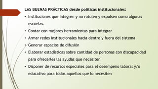LAS BUENAS PRÁCTICAS desde políticas institucionales: 
• Instituciones que integren y no rotulen y expulsen como algunas 
escuelas. 
• Contar con mejores herramientas para integrar 
• Armar redes institucionales hacia dentro y fuera del sistema 
• Generar espacios de difusión 
• Elaborar estadísticas sobre cantidad de personas con discapacidad 
para ofrecerles las ayudas que necesiten 
• Disponer de recursos especiales para el desempeño laboral y/o 
educativo para todos aquellos que lo necesiten 
 