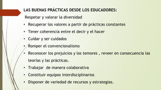 LAS BUENAS PRÁCTICAS DESDE LOS EDUCADORES: 
Respetar y valorar la diversidad 
• Recuperar los valores a partir de prácticas constantes 
• Tener coherencia entre el decir y el hacer 
• Cuidar y ser cuidados 
• Romper el convencionalismo 
• Reconocer los prejuicios y los temores , reveer en consecuencia las 
teorías y las prácticas. 
• Trabajar de manera colaborativa 
• Constituir equipos interdisciplinarios 
• Disponer de variedad de recursos y estrategias. 
 