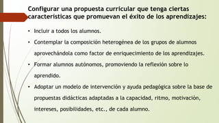 Configurar una propuesta curricular que tenga ciertas 
características que promuevan el éxito de los aprendizajes: 
• Incluir a todos los alumnos. 
• Contemplar la composición heterogénea de los grupos de alumnos 
aprovechándola como factor de enriquecimiento de los aprendizajes. 
• Formar alumnos autónomos, promoviendo la reflexión sobre lo 
aprendido. 
• Adoptar un modelo de intervención y ayuda pedagógica sobre la base de 
propuestas didácticas adaptadas a la capacidad, ritmo, motivación, 
intereses, posibilidades, etc., de cada alumno. 
 