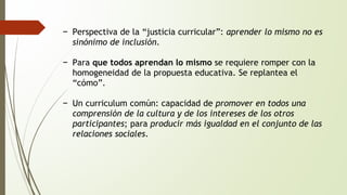 − Perspectiva de la “justicia curricular”: aprender lo mismo no es 
sinónimo de inclusión. 
− Para que todos aprendan lo mismo se requiere romper con la 
homogeneidad de la propuesta educativa. Se replantea el 
“cómo”. 
− Un curriculum común: capacidad de promover en todos una 
comprensión de la cultura y de los intereses de los otros 
participantes; para producir más igualdad en el conjunto de las 
relaciones sociales. 
 