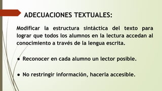 ADECUACIONES TEXTUALES: 
Modificar la estructura sintáctica del texto para 
lograr que todos los alumnos en la lectura accedan al 
conocimiento a través de la lengua escrita. 
● Reconocer en cada alumno un lector posible. 
● No restringir información, hacerla accesible. 
 