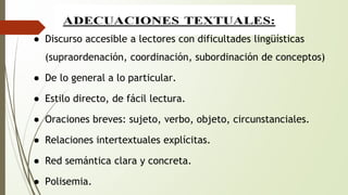 ● Discurso accesible a lectores con dificultades lingüísticas 
(supraordenación, coordinación, subordinación de conceptos) 
● De lo general a lo particular. 
● Estilo directo, de fácil lectura. 
● Oraciones breves: sujeto, verbo, objeto, circunstanciales. 
● Relaciones intertextuales explícitas. 
● Red semántica clara y concreta. 
● Polisemia. 
 