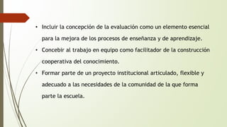• Incluir la concepción de la evaluación como un elemento esencial 
para la mejora de los procesos de enseñanza y de aprendizaje. 
• Concebir al trabajo en equipo como facilitador de la construcción 
cooperativa del conocimiento. 
• Formar parte de un proyecto institucional articulado, flexible y 
adecuado a las necesidades de la comunidad de la que forma 
parte la escuela. 
 