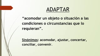 ADAPTAR 
“acomodar un objeto o situación a las 
condiciones o circunstancias que lo 
requieran”. 
Sinónimos: acomodar, ajustar, concertar, 
conciliar, convenir. 
 