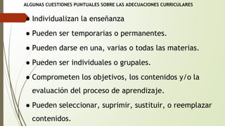 ALGUNAS CUESTIONES PUNTUALES SOBRE LAS ADECUACIONES CURRICULARES 
● Individualizan la enseñanza 
● Pueden ser temporarias o permanentes. 
● Pueden darse en una, varias o todas las materias. 
● Pueden ser individuales o grupales. 
● Comprometen los objetivos, los contenidos y/o la 
evaluación del proceso de aprendizaje. 
● Pueden seleccionar, suprimir, sustituir, o reemplazar 
contenidos. 
 