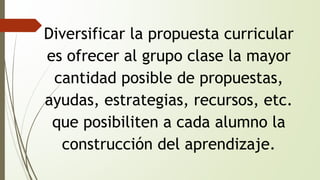 Diversificar la propuesta curricular 
es ofrecer al grupo clase la mayor 
cantidad posible de propuestas, 
ayudas, estrategias, recursos, etc. 
que posibiliten a cada alumno la 
construcción del aprendizaje. 
 