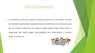 REFLEXIONEMOS
 La inclusión se trata de sacarle el máximo provecho a la diversidad. Se trata
de equidad y oportunidad, asegurando que las diferencias se reconozcan para
que las personas talentosas de cualquier origen puedan llegar hasta arriba, y
asegurando que todos tengan oportunidades para desarrollarse y avanzar
desde el primer día.
 