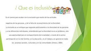 ¿ Que es inclusión?
Es el camino para acabar con la exclusión que resulta de las actitudes
negativas de las personas, y de la falta de reconocimiento de la diversidad.
La Inclusión es un enfoque que responde positivamente a la diversidad de las personas
y a las diferencias individuales, entendiendo que la diversidad no es un problema, sino
una oportunidad para el enriquecimiento de la sociedad, a través de la activa
participación en la vida familiar, en la educación, en el trabajo y en general en todos
los procesos sociales, culturales y en las comunidades (Unesco, 2005)
 