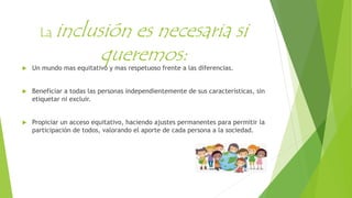 La inclusión es necesaria si
queremos: Un mundo mas equitativo y mas respetuoso frente a las diferencias.
 Beneficiar a todas las personas independientemente de sus características, sin
etiquetar ni excluir.
 Propiciar un acceso equitativo, haciendo ajustes permanentes para permitir la
participación de todos, valorando el aporte de cada persona a la sociedad.
 