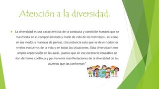 Atención a la diversidad.
 La diversidad es una característica de la conducta y condición humana que se
manifiesta en el comportamiento y modo de vida de los individuos, así como
en sus modos y maneras de pensar, circunstancia esta que se da en todos los
niveles evolutivos de la vida y en todas las situaciones. Esta diversidad tiene
amplia repercusión en las aulas, puesto que en ese escenario educativo se
dan de forma continua y permanente manifestaciones de la diversidad de los
alumnos que las conforman”
 
