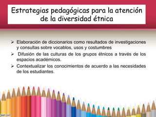 Estrategias pedagógicas para la atención
de la diversidad étnica
 Elaboración de diccionarios como resultados de investigaciones
y consultas sobre vocablos, usos y costumbres
 Difusión de las culturas de los grupos étnicos a través de los
espacios académicos.
 Contextualizar los conocimientos de acuerdo a las necesidades
de los estudiantes.
 