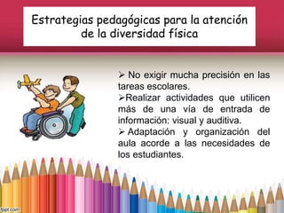 Estrategias pedagógicas para la atención
de la diversidad física
 No exigir mucha precisión en las
tareas escolares.
Realizar actividades que utilicen
más de una vía de entrada de
información: visual y auditiva.
 Adaptación y organización del
aula acorde a las necesidades de
los estudiantes.
 