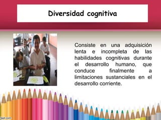 Diversidad cognitiva
Consiste en una adquisición
lenta e incompleta de las
habilidades cognitivas durante
el desarrollo humano, que
conduce finalmente a
limitaciones sustanciales en el
desarrollo corriente.
 