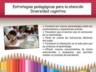 Estrategias pedagógicas para la atención
Diversidad cognitiva
 Construir los nuevos aprendizajes sobre los
conocimientos y experiencias previas.
 Favorecer que el alumno sea el constructor
de su aprendizaje.
 Tener en cuenta las estructuras afectivas
del sujeto.
 Favorecer la interacción en el aula para que
se produzca el aprendizaje.
 Ofrecer nuevos conocimientos de forma
estructurada, y progresiva, que permitan
realizar un proceso de asimilación
 