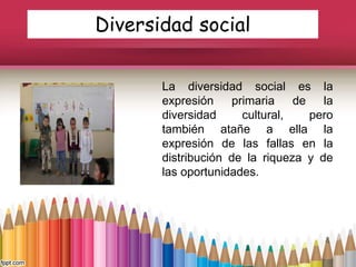 Diversidad social
La diversidad social es la
expresión primaria de la
diversidad cultural, pero
también atañe a ella la
expresión de las fallas en la
distribución de la riqueza y de
las oportunidades.
 